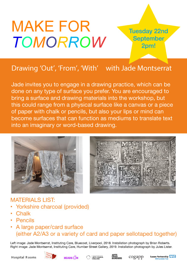 Poster - Drawing 'Out', 'From', 'With' with Jade Montserrat  Tuesday 22nd Sept at 2pm.  Jade invites you to engage in a drawing practice, which can be done on any type of surface you prefer. You are encouraged to bring a surface and drawing materials into the workshop, but this could range from a physical surface like a canvas or a piece of paper with chalk or pencil, but also your lips or mind can become surfaces that can function as mediums to translate text into the imaginary or word-based drawing.  Although it sounds all rather conceptual, the beauty of this workshop is that you can draw on anything - a piece of paper yes, but also any other surface you can find or think of, including non-physical ones!! Sounds bizarre??.. Don't worry Jade will guide you through this fun and experimental workshop where you turn words into images.